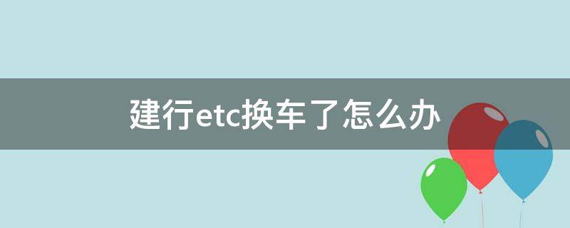 建行etc换车了怎么办（建设银行换新车后原来的etc怎么办）