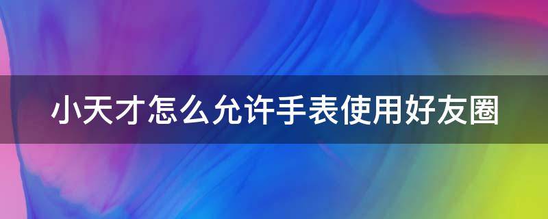 小天才怎么允许手表使用好友圈（小天才朋友圈怎么设置）