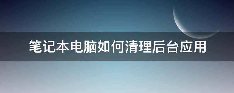 笔记本电脑如何清理后台应用（笔记本电脑怎么清理所有东西）