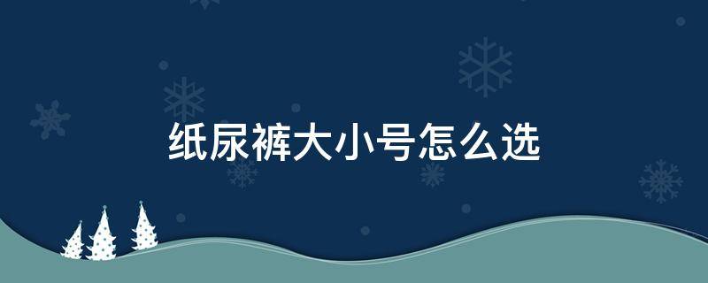 纸尿裤大小号怎么选（纸尿裤大小号怎么选择）