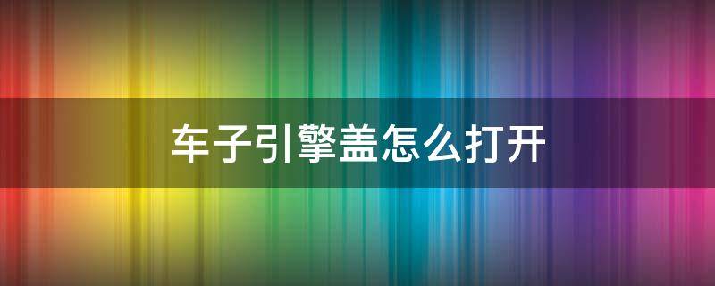 车子引擎盖怎么打开 汽车引擎盖子怎么打开