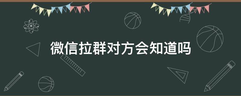 微信拉群对方会知道吗 微信把对方拉群聊对方知道吗