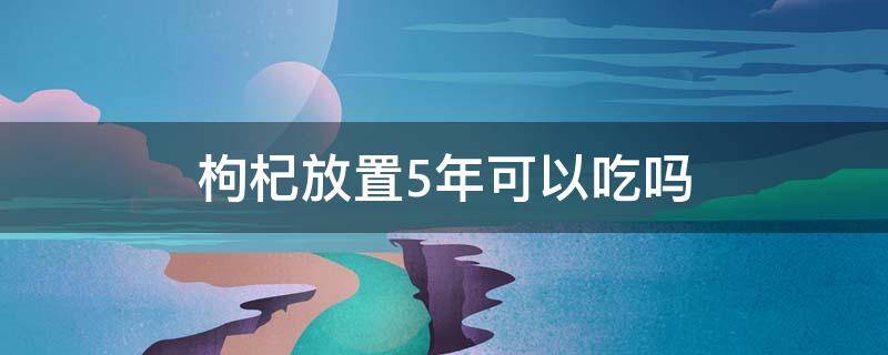 枸杞放置5年可以吃吗 枸杞放了五年还可以吃吗