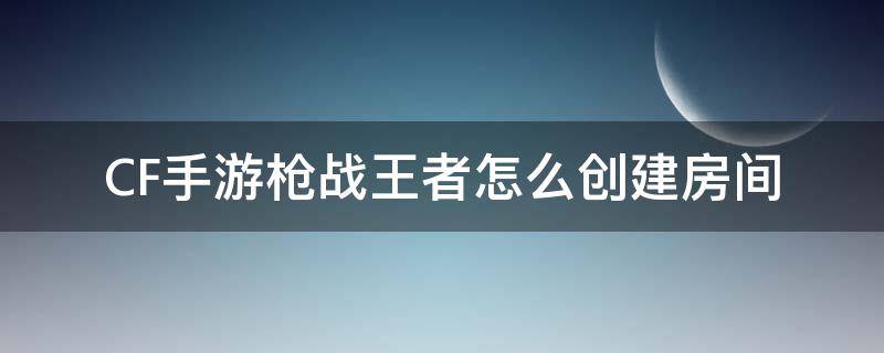 CF手游枪战王者怎么创建房间（穿越火线枪战王者怎么创建房间）