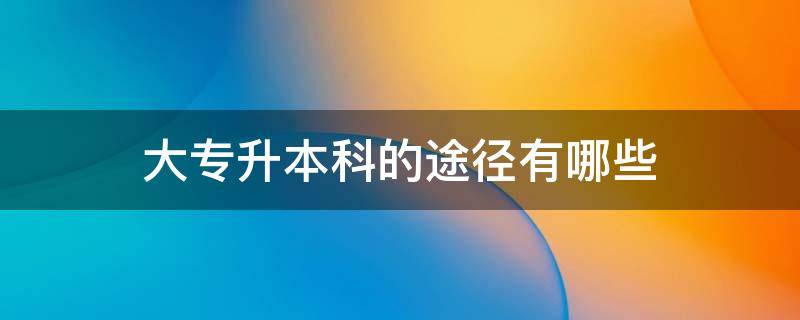 大专升本科的途径有哪些 大专升本科有哪几种途径