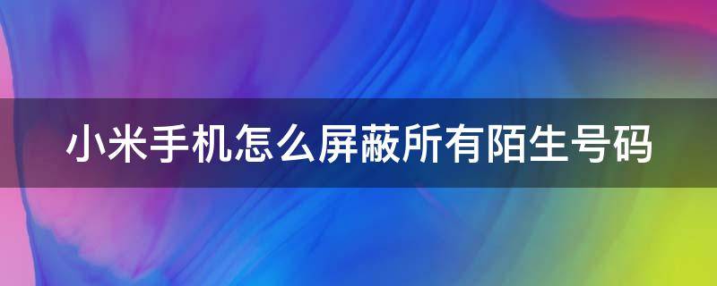 小米手机怎么屏蔽所有陌生号码 小米手机怎么屏蔽陌生号码来电