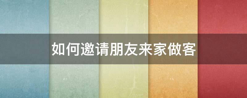 如何邀请朋友来家做客（邀请朋友来家做客准备什么）