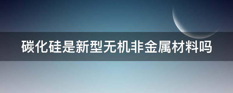 碳化硅是新型无机非金属材料吗（碳化硅是无机物吗）