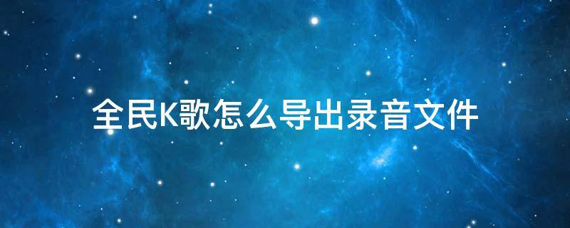 全民K歌怎么导出录音文件 全民k歌里面的录音怎么导出