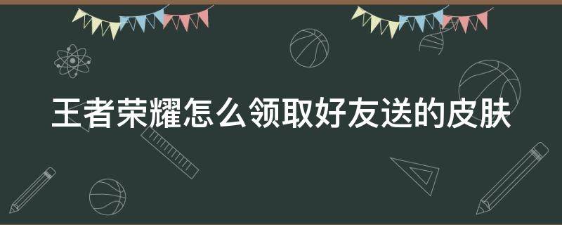 王者荣耀怎么领取好友送的皮肤 王者荣耀如何领取好友送的皮肤