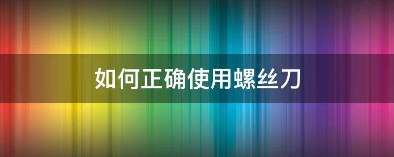 如何正确使用螺丝刀 螺丝刀使用要注意哪些事项