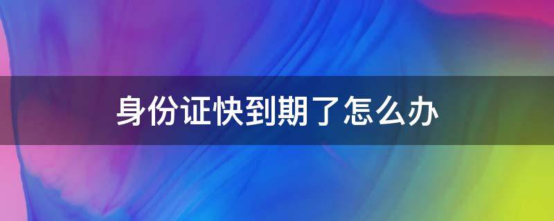 身份证快到期了怎么办（身份证快到期了怎么办理新身份证）