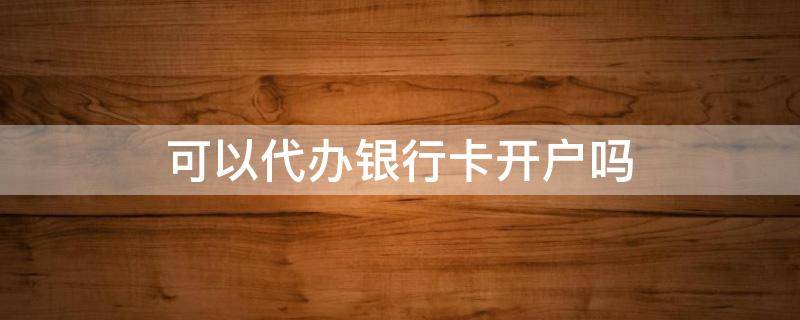 可以代办银行卡开户吗 别人可以代办银行卡开户吗