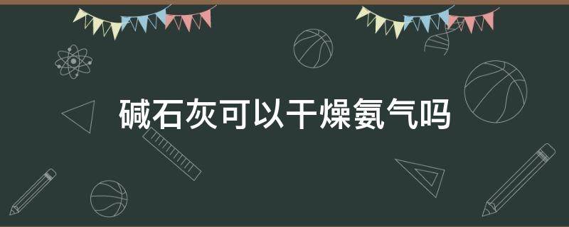 碱石灰可以干燥氨气吗（碱石灰可以干燥氨气吗为什么）