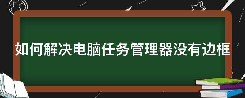 如何解决电脑任务管理器没有边框（如何解决电脑任务管理器没有边框的问题）