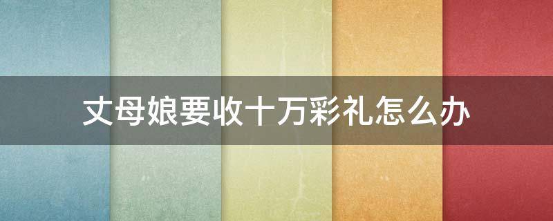 丈母娘要收十万彩礼怎么办 丈母娘突然要五十万彩礼