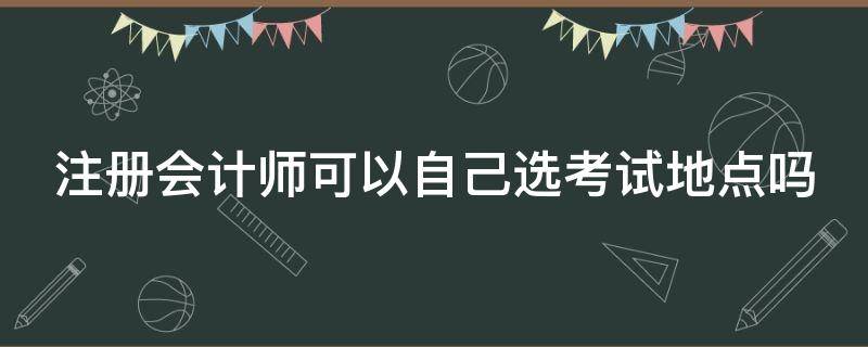 注册会计师可以自己选考试地点吗（注册会计师可以自己选考试地点吗江苏）