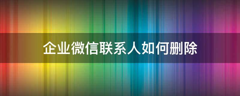 企业微信联系人如何删除（企业微信联系人怎么删掉）