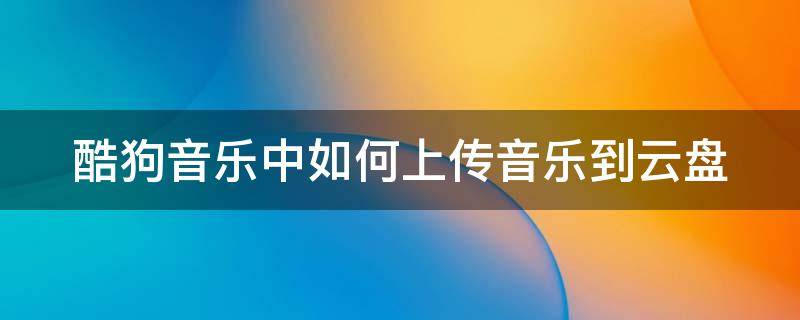 酷狗音乐中如何上传音乐到云盘 酷狗音乐怎么上传音乐到u盘