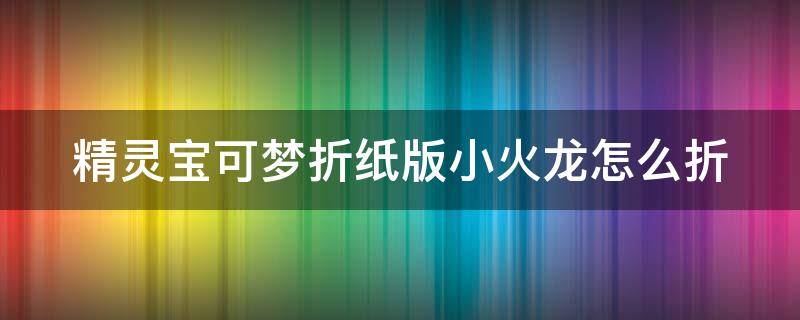 精灵宝可梦折纸版小火龙怎么折 神奇宝贝小火龙怎么折立体 简单