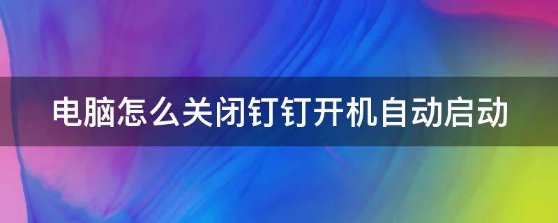 电脑怎么关闭钉钉开机自动启动 电脑怎么关闭钉钉开机自动启动程序