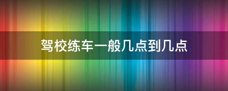 驾校练车一般几点到几点 一般驾校练车几点开始几点结束的