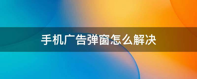 手机广告弹窗怎么解决 华为手机广告弹窗怎么解决