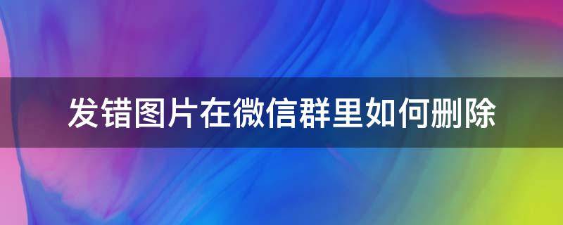 发错图片在微信群里如何删除（微信群里发错图片怎么删除）