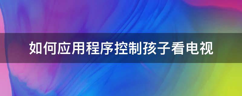 如何应用程序控制孩子看电视 智能电视怎样控制孩子看电视