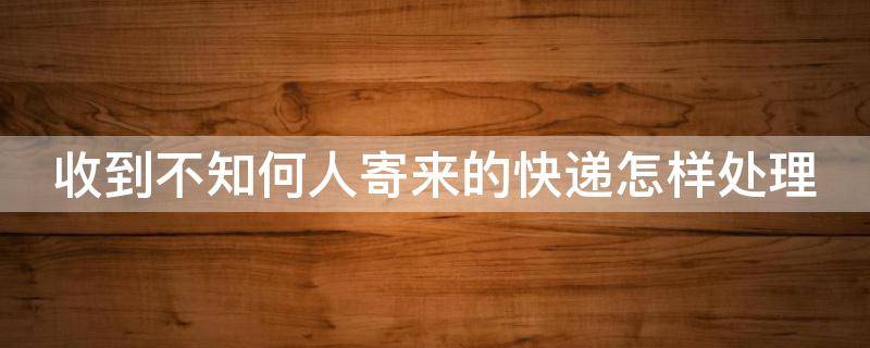 收到不知何人寄来的快递怎样处理(收到不知道谁寄的)