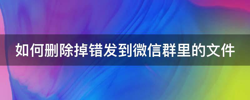 如何删除掉错发到微信群里的文件 怎么删除误发到微信群的文件