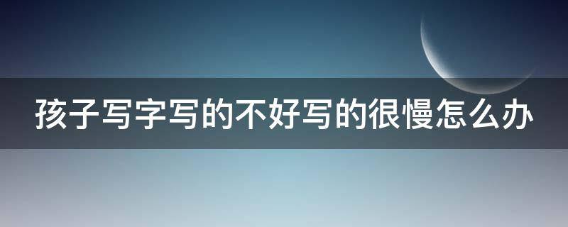 孩子写字写的不好写的很慢怎么办 孩子写字写不好怎么办?