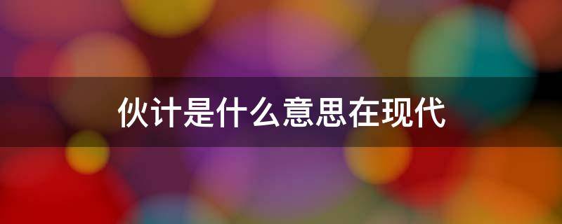 伙计是什么意思在现代 伙计在现代指的是什么