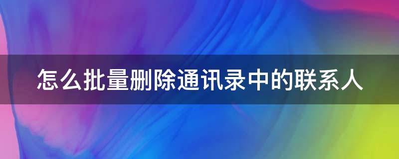 怎么批量删除通讯录中的联系人 怎么批量删除通讯录中的联系人号码