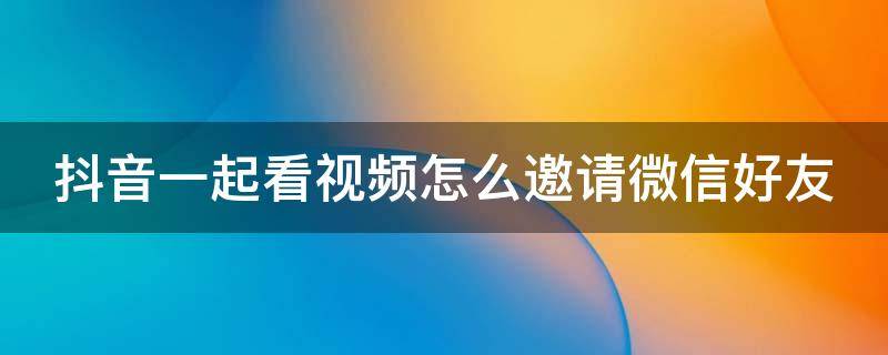 抖音一起看视频怎么邀请微信好友 抖音一起看视频怎么邀请微信好友进入