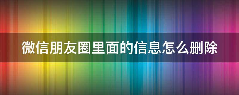 微信朋友圈里面的信息怎么删除 微信朋友圈里的信息如何删除