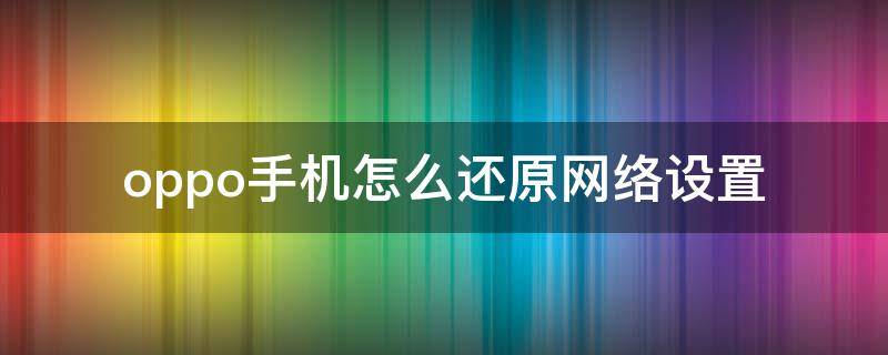 oppo手机怎么还原网络设置 OPPO手机怎么还原网络设置?