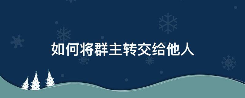 如何将群主转交给他人（怎么把群主转给他人）