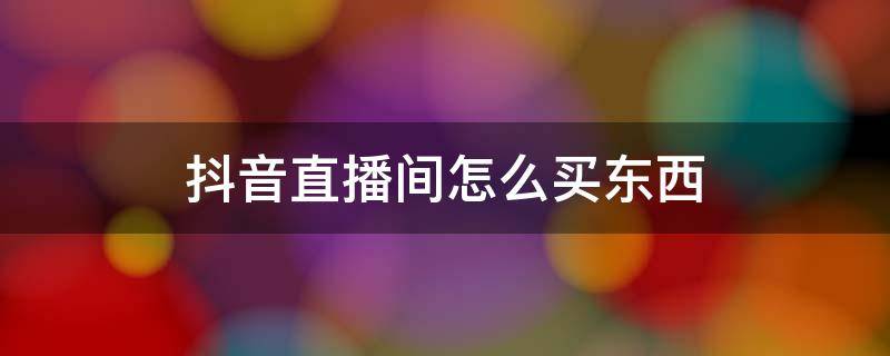 抖音直播间怎么买东西（抖音直播间怎么买东西呢?抖音直播购物车如何使用呢?）