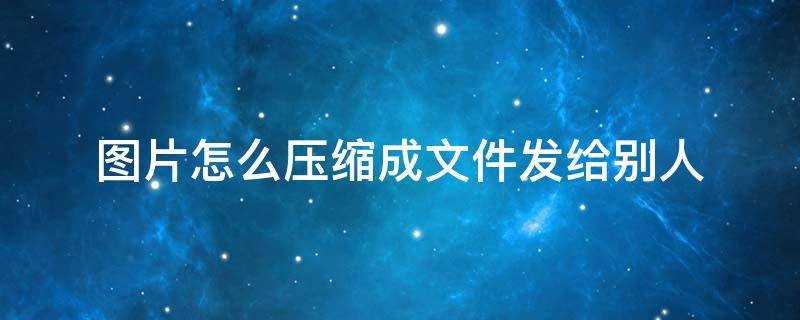 图片怎么压缩成文件发给别人 怎么把图片压缩成压缩包发给别人