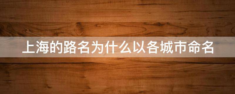 上海的路名为什么以各城市命名（上海的路名为什么以各城市命名是谁决定的）