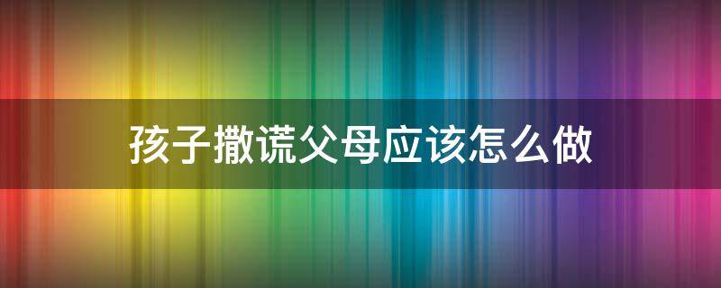 孩子撒谎父母应该怎么做 父母如何应对孩子说谎的行为