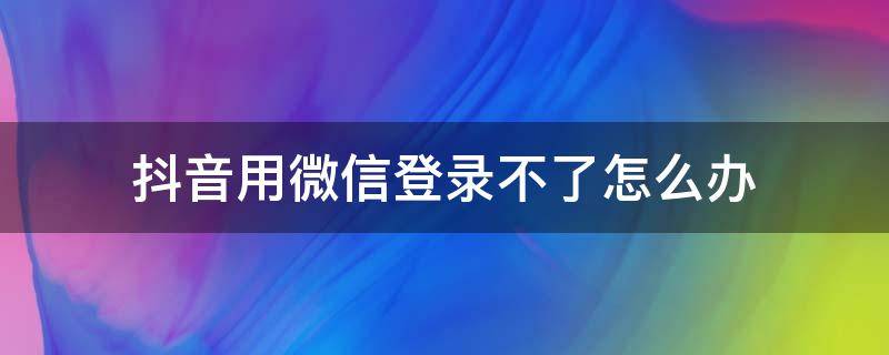 抖音用微信登录不了怎么办 抖音用微信登录不了了怎么办