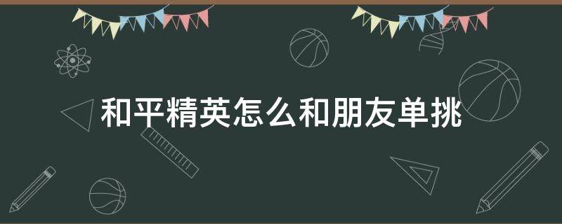 和平精英怎么和朋友单挑（和平精英能和朋友单挑吗）