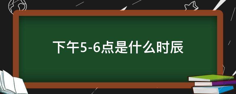 下午5-6点是什么时辰（下午56点是什么时辰好吗）