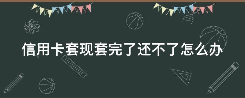 信用卡套现套完了还不了怎么办 信用卡套现套完了还不了怎么办呢