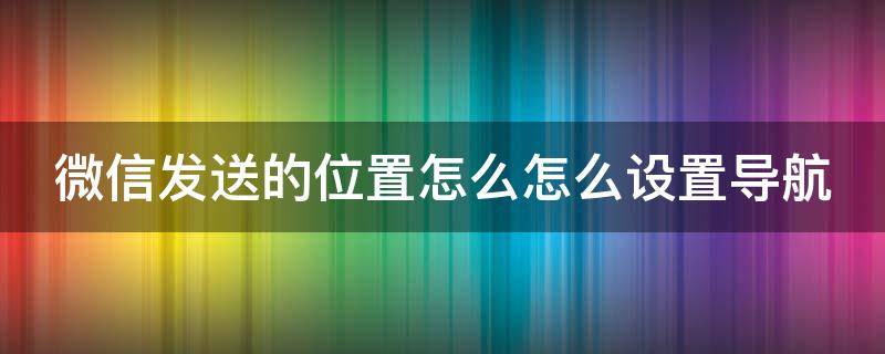 微信发送的位置怎么怎么设置导航 微信发送位置怎么选择地图