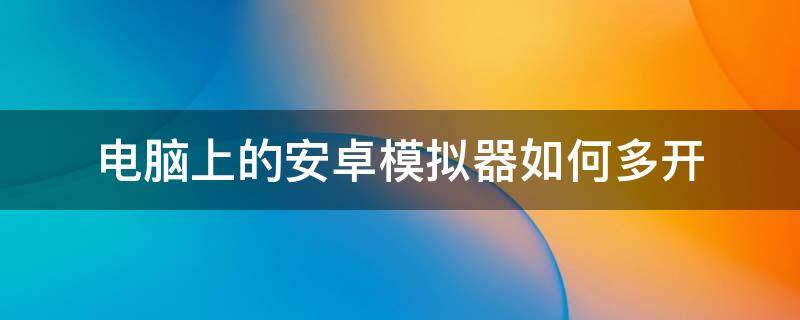 电脑上的安卓模拟器如何多开 电脑安卓模拟器可以多开吗