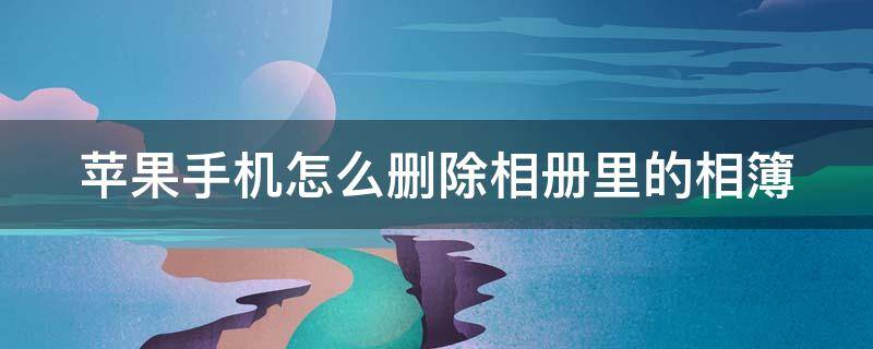 苹果手机怎么删除相册里的相簿（苹果手机怎么删除相册里的相簿内容）