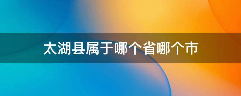 太湖县属于哪个省哪个市 太湖县属于哪个省哪个市哪个区